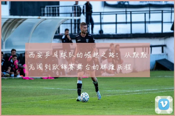 西安乒乓球队的崛起之路：从默默无闻到欧锦赛舞台的辉煌历程