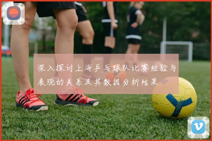 深入探讨上海乒乓球队比赛经验与表现的关系及其数据分析结果