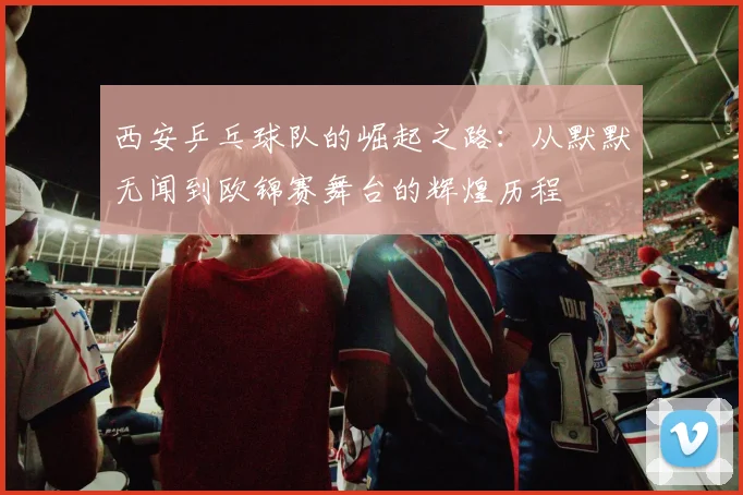 西安乒乓球队的崛起之路：从默默无闻到欧锦赛舞台的辉煌历程