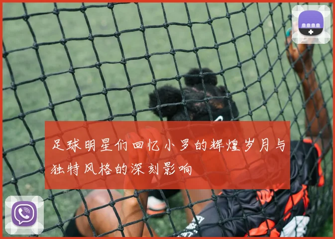 足球明星们回忆小罗的辉煌岁月与独特风格的深刻影响