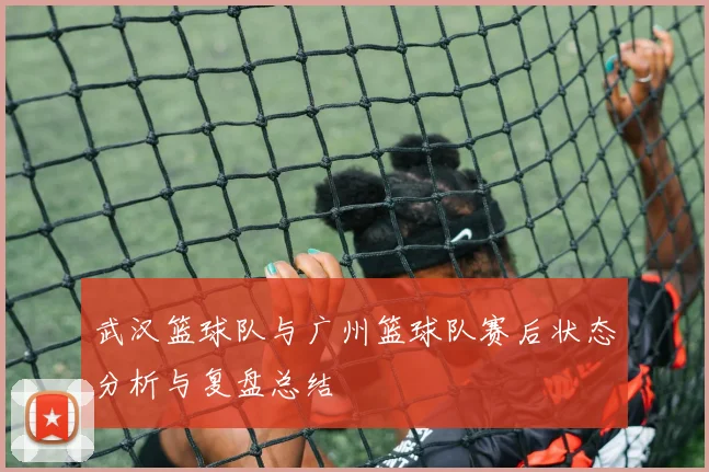 武汉篮球队与广州篮球队赛后状态分析与复盘总结