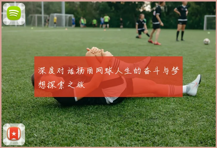 深度对话杨丽网球人生的奋斗与梦想探索之旅